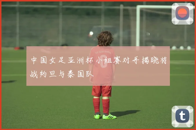 中国女足亚洲杯小组赛对手揭晓将战约旦与泰国队