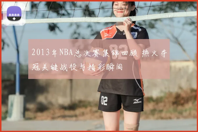 2013年NBA总决赛集锦回顾 热火夺冠关键战役与精彩瞬间