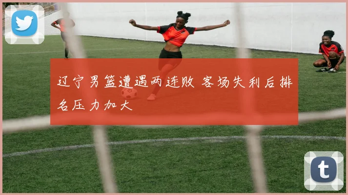 辽宁男篮遭遇两连败 客场失利后排名压力加大