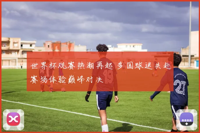 世界杯观赛热潮再起 多国球迷共赴赛场体验巅峰对决