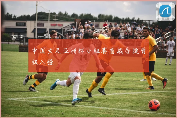 中国女足亚洲杯小组赛首战告捷晋级八强