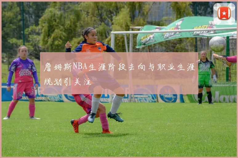 詹姆斯NBA生涯阶段去向与职业生涯规划引关注