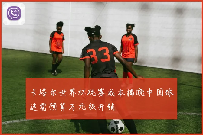 卡塔尔世界杯观赛成本揭晓中国球迷需预算万元级开销