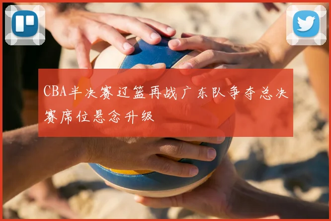 CBA半决赛辽篮再战广东队争夺总决赛席位悬念升级