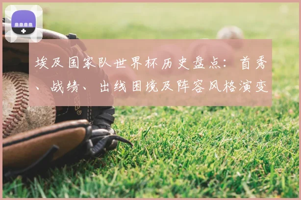 埃及国家队世界杯历史盘点：首秀、战绩、出线困境及阵容风格演变与备战路径