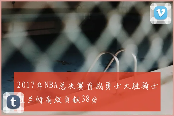2017年NBA总决赛首战勇士大胜骑士杜兰特高效贡献38分