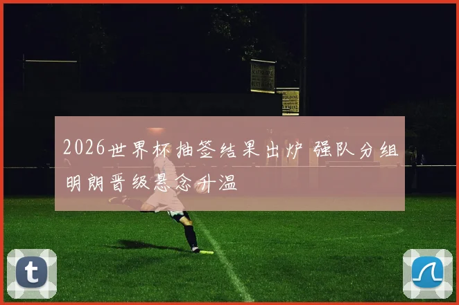 2026世界杯抽签结果出炉 强队分组明朗晋级悬念升温