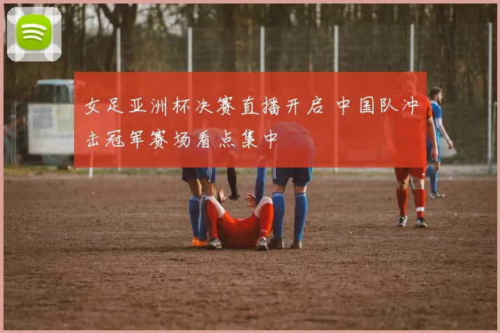 女足亚洲杯决赛直播开启 中国队冲击冠军赛场看点集中