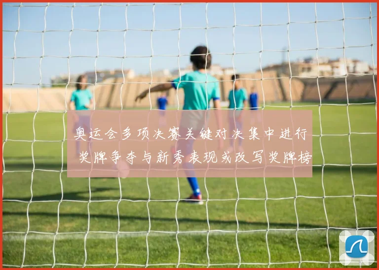 奥运会多项决赛关键对决集中进行 奖牌争夺与新秀表现或改写奖牌榜