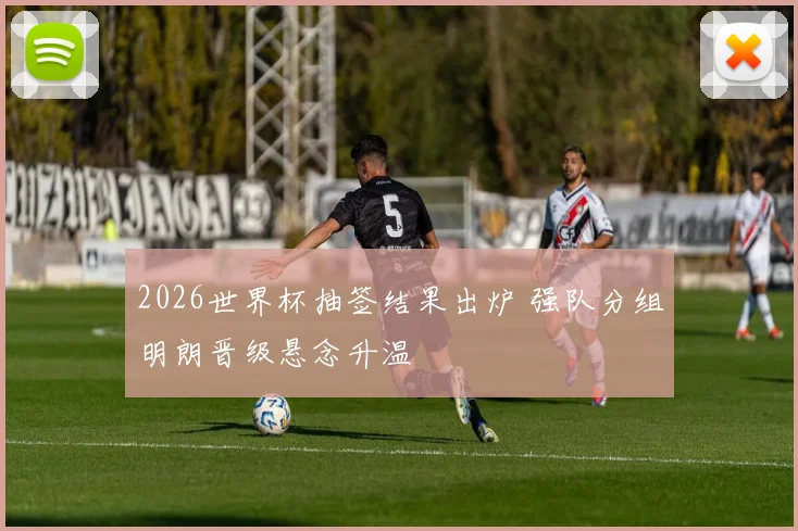 2026世界杯抽签结果出炉 强队分组明朗晋级悬念升温