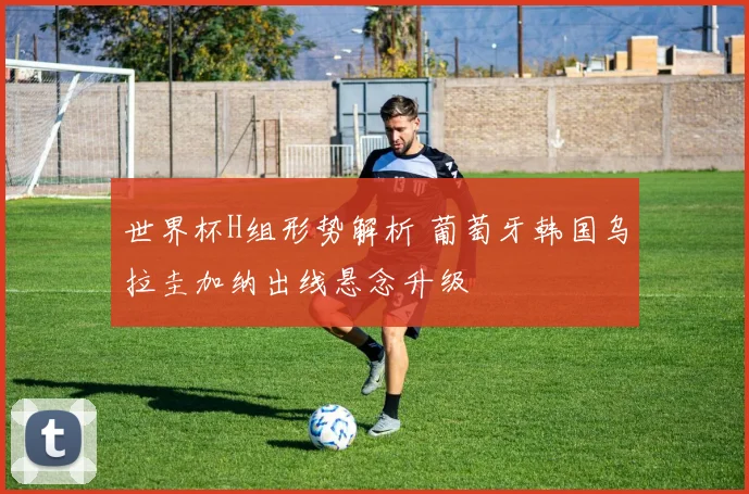 世界杯H组形势解析 葡萄牙韩国乌拉圭加纳出线悬念升级