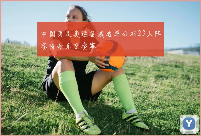 中国男足奥运备战名单公布23人阵容将赴东京参赛