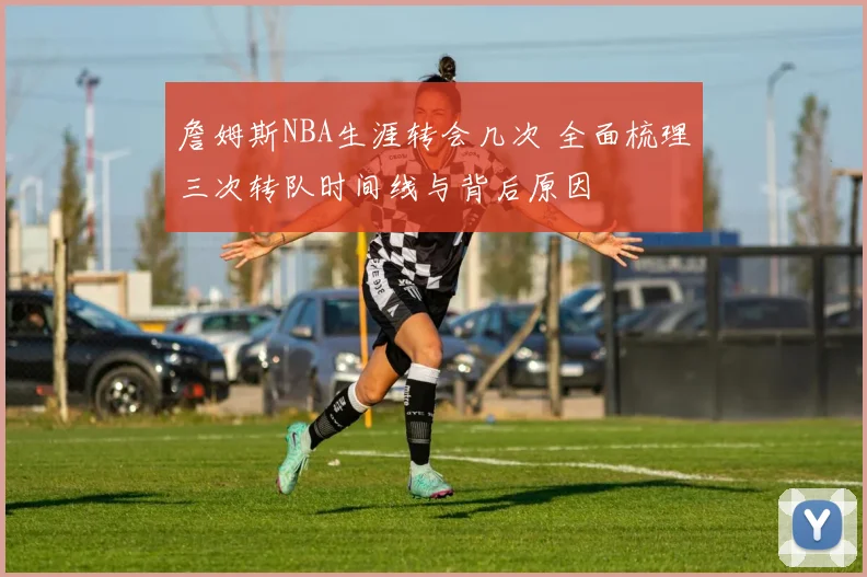 詹姆斯NBA生涯转会几次 全面梳理三次转队时间线与背后原因
