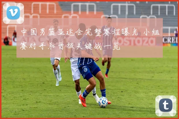 中国男篮亚运会完整赛程曝光 小组赛对手和晋级关键战一览