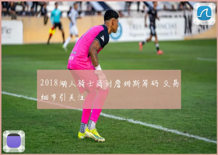 2018湖人骑士商讨詹姆斯筹码 交易细节引关注