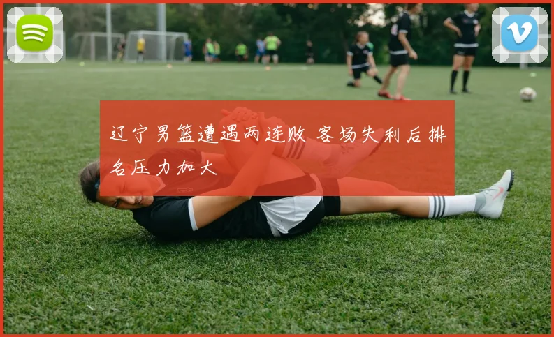 辽宁男篮遭遇两连败 客场失利后排名压力加大