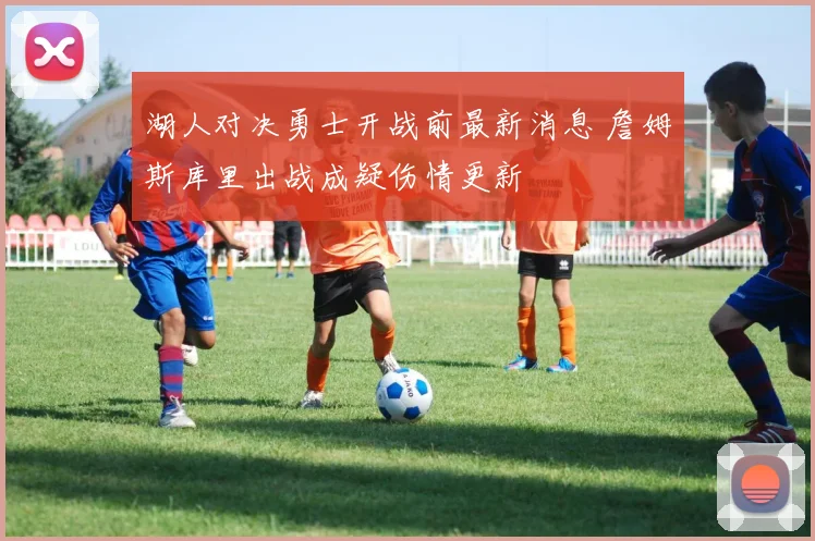 湖人对决勇士开战前最新消息 詹姆斯库里出战成疑伤情更新