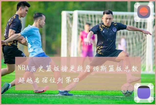 NBA历史篮板榜更新詹姆斯篮板总数超越名宿位列第四