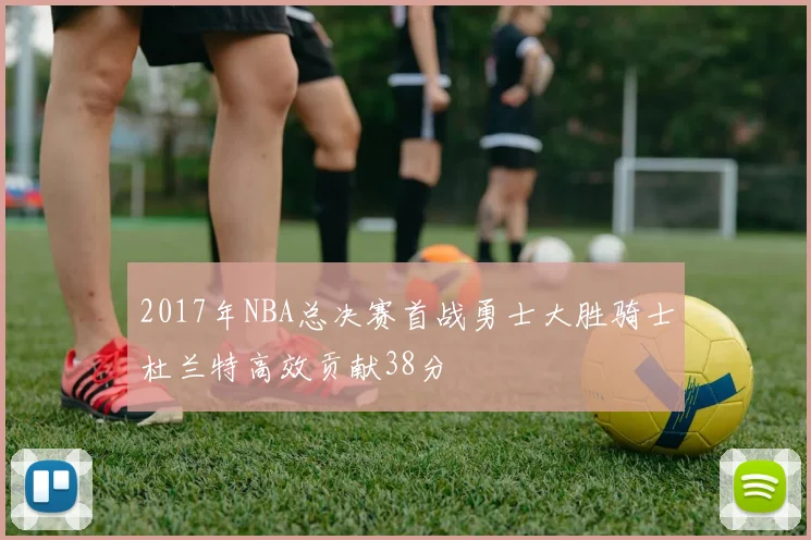 2017年NBA总决赛首战勇士大胜骑士杜兰特高效贡献38分