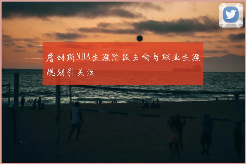 詹姆斯NBA生涯阶段去向与职业生涯规划引关注