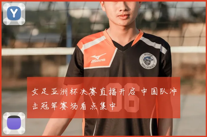 女足亚洲杯决赛直播开启 中国队冲击冠军赛场看点集中