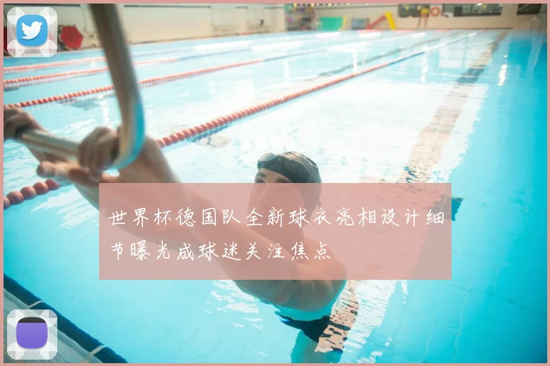 世界杯德国队全新球衣亮相设计细节曝光成球迷关注焦点