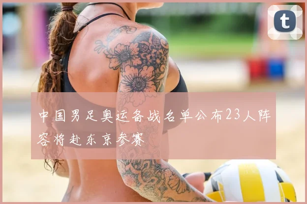 中国男足奥运备战名单公布23人阵容将赴东京参赛