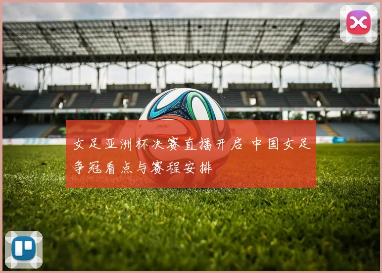 女足亚洲杯决赛直播开启 中国女足争冠看点与赛程安排