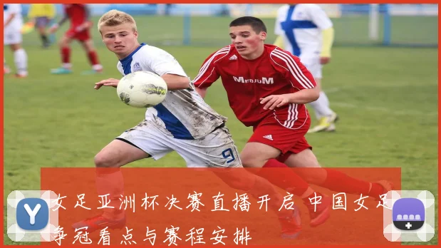 女足亚洲杯决赛直播开启 中国女足争冠看点与赛程安排