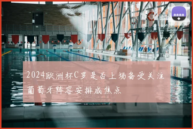 2024欧洲杯C罗是否上场备受关注 葡萄牙阵容安排成焦点