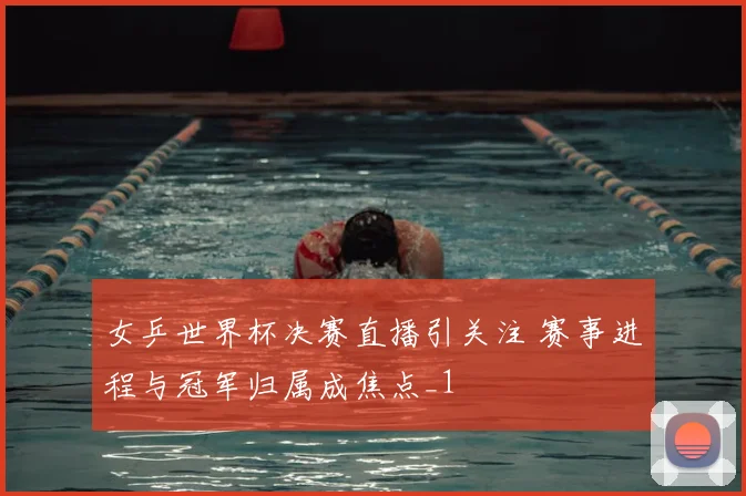 女乒世界杯决赛直播引关注 赛事进程与冠军归属成焦点_1