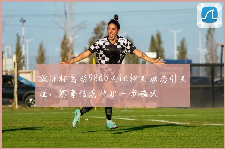 欧洲杯高明98db点in相关动态引关注,赛事信息待进一步确认